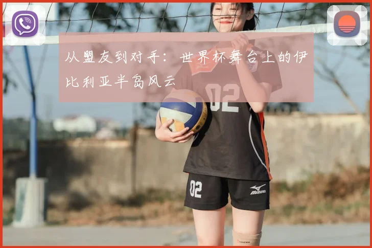 从盟友到对手：世界杯舞台上的伊比利亚半岛风云