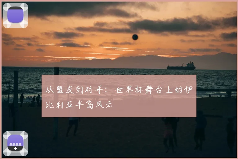 从盟友到对手:世界杯舞台上的伊比利亚半岛风云