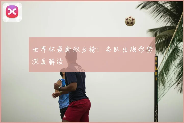 世界杯最新积分榜:各队出线形势深度解读
