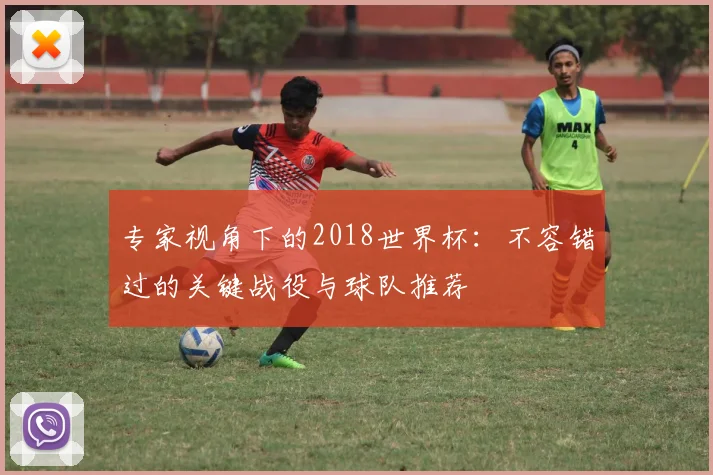 专家视角下的2018世界杯：不容错过的关键战役与球队推荐