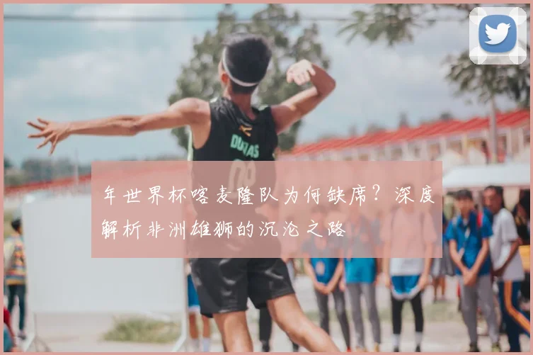 年世界杯喀麦隆队为何缺席？深度解析非洲雄狮的沉沦之路