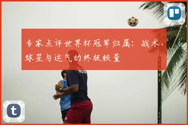 专家点评世界杯冠军归属：战术、球星与运气的终极较量