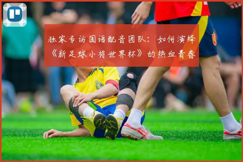独家专访国语配音团队:如何演绎《新足球小将世界杯》的热血青春?