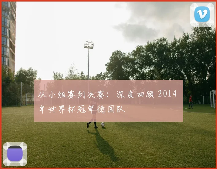 从小组赛到决赛：深度回顾 2014 年世界杯冠军德国队