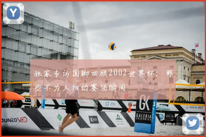 独家专访国脚回顾2002世界杯：那些不为人知的赛场瞬间