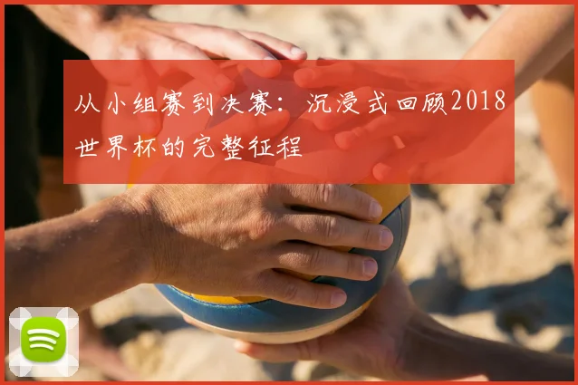 从小组赛到决赛：沉浸式回顾2018世界杯的完整征程