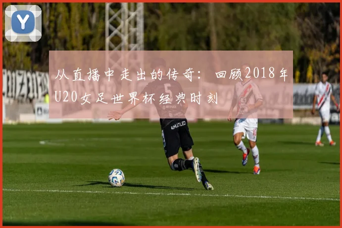 从直播中走出的传奇:回顾2018年U20女足世界杯经典时刻