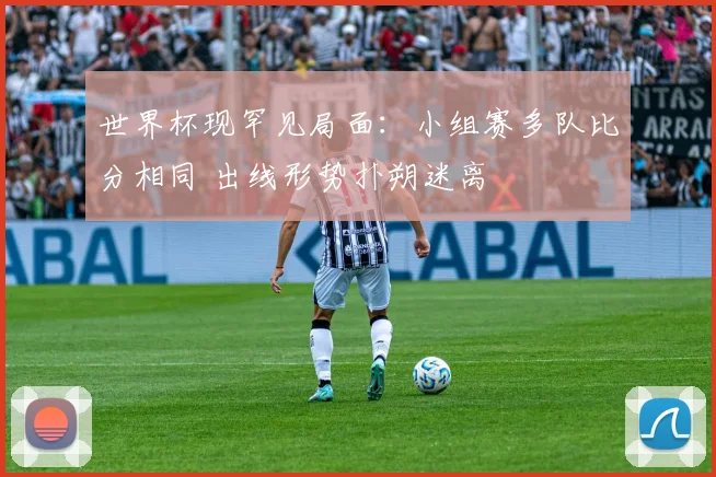 世界杯现罕见局面：小组赛多队比分相同 出线形势扑朔迷离