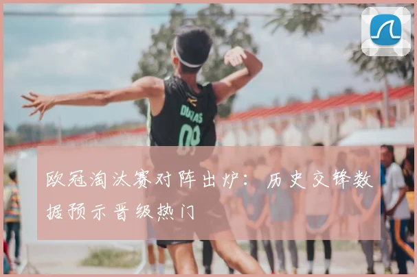 欧冠淘汰赛对阵出炉：历史交锋数据预示晋级热门