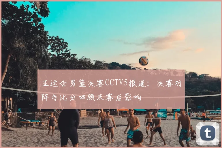 亚运会男篮决赛CCTV5报道：决赛对阵与比分回顾及赛后影响