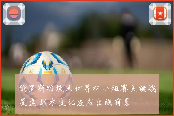 俄罗斯对埃及世界杯小组赛关键战复盘 战术变化左右出线前景