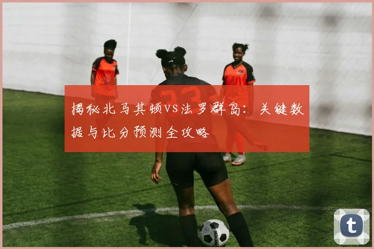 揭秘北马其顿vs法罗群岛：关键数据与比分预测全攻略