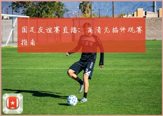 国足友谊赛直播：高清无插件观赛指南