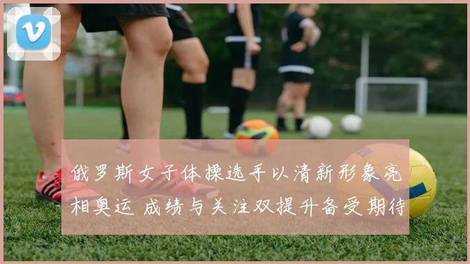 俄罗斯女子体操选手以清新形象亮相奥运 成绩与关注双提升备受期待