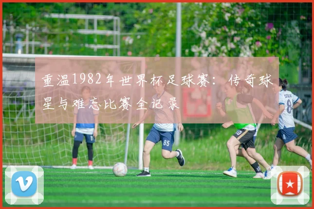 重温1982年世界杯足球赛：传奇球星与难忘比赛全记录