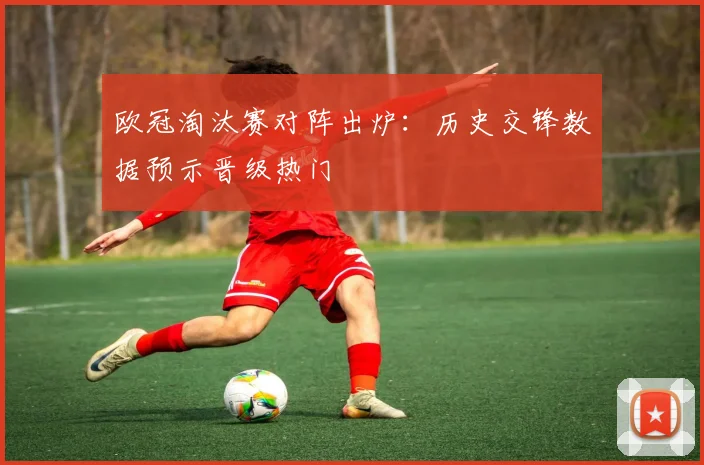欧冠淘汰赛对阵出炉：历史交锋数据预示晋级热门