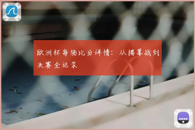 欧洲杯每场比分详情：从揭幕战到决赛全记录