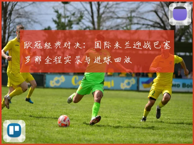 欧冠经典对决：国际米兰迎战巴塞罗那全程实录与进球回放