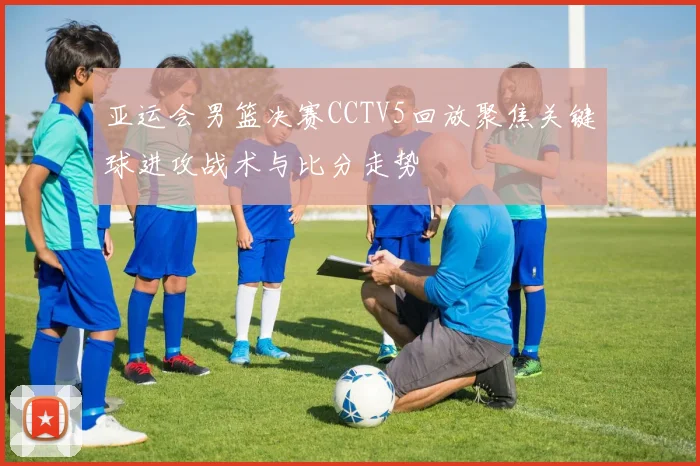 亚运会男篮决赛CCTV5回放聚焦关键球进攻战术与比分走势